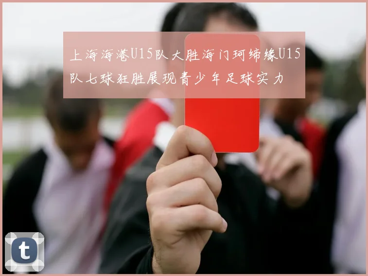 上海海港U15队大胜海门珂缔缘U15队七球狂胜展现青少年足球实力
