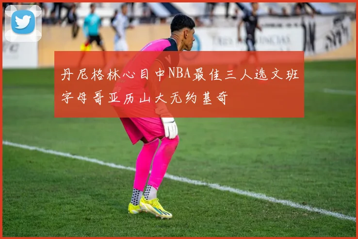 丹尼格林心目中NBA最佳三人选文班字母哥亚历山大无约基奇