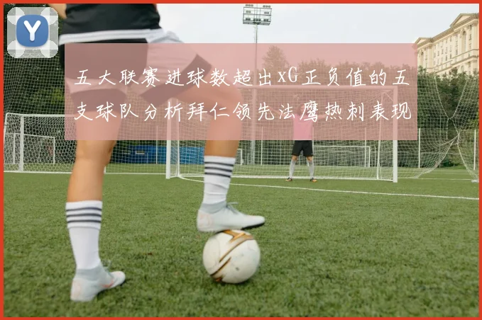 五大联赛进球数超出xG正负值的五支球队分析拜仁领先法鹰热刺表现抢眼