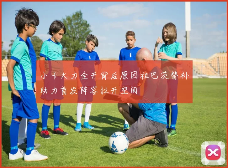 小卡火力全开背后原因祖巴茨替补助力首发阵容拉开空间