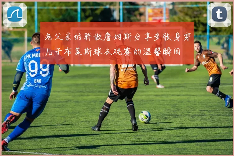 老父亲的骄傲詹姆斯分享多张身穿儿子布莱斯球衣观赛的温馨瞬间