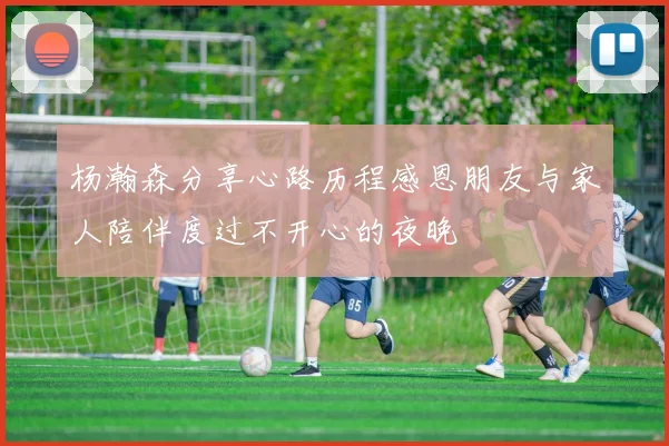 杨瀚森分享心路历程感恩朋友与家人陪伴度过不开心的夜晚