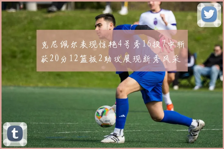 克尼佩尔表现惊艳4号秀16投7中斩获20分12篮板2助攻展现新秀风采