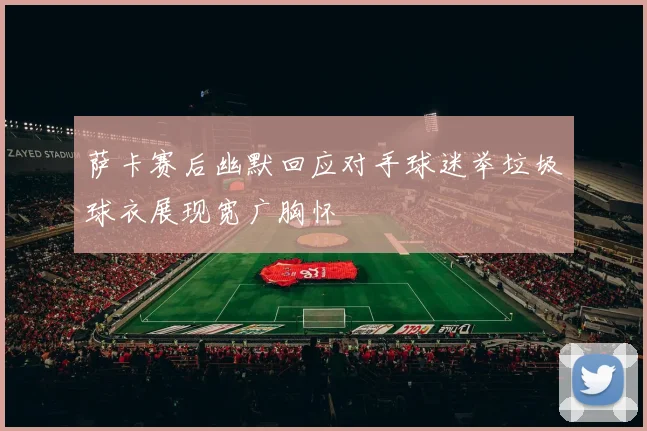 萨卡赛后幽默回应对手球迷举垃圾球衣展现宽广胸怀
