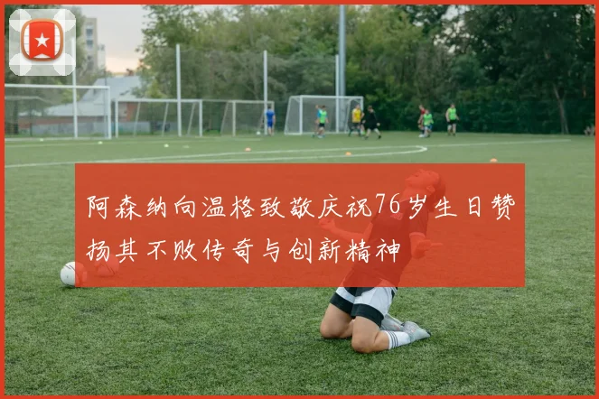 阿森纳向温格致敬庆祝76岁生日赞扬其不败传奇与创新精神