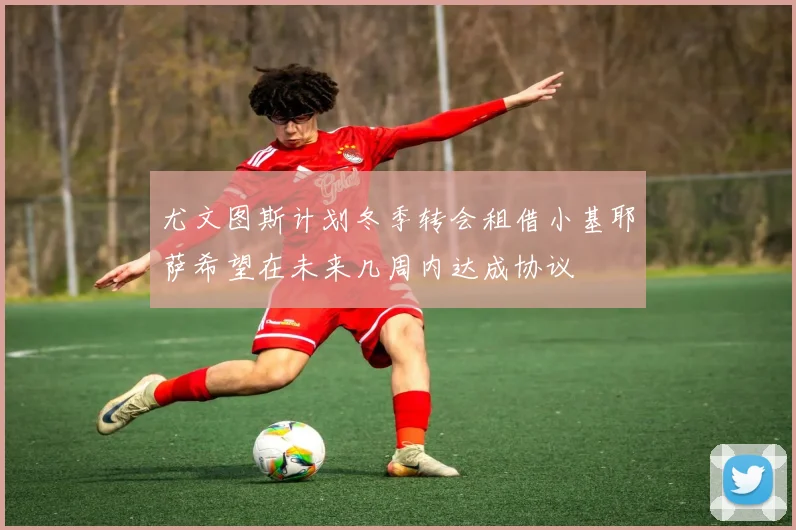 尤文图斯计划冬季转会租借小基耶萨希望在未来几周内达成协议