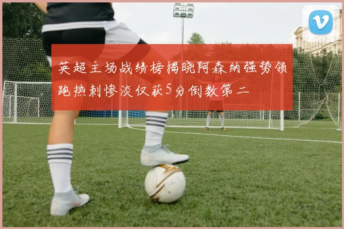 英超主场战绩榜揭晓阿森纳强势领跑热刺惨淡仅获5分倒数第二