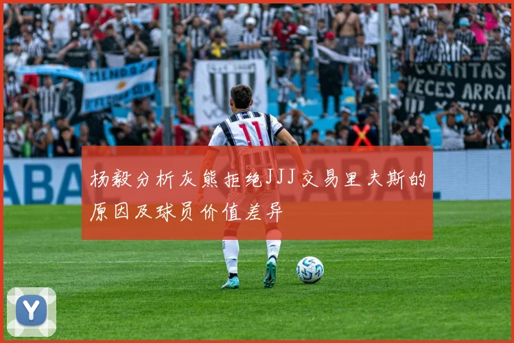 杨毅分析灰熊拒绝JJJ交易里夫斯的原因及球员价值差异