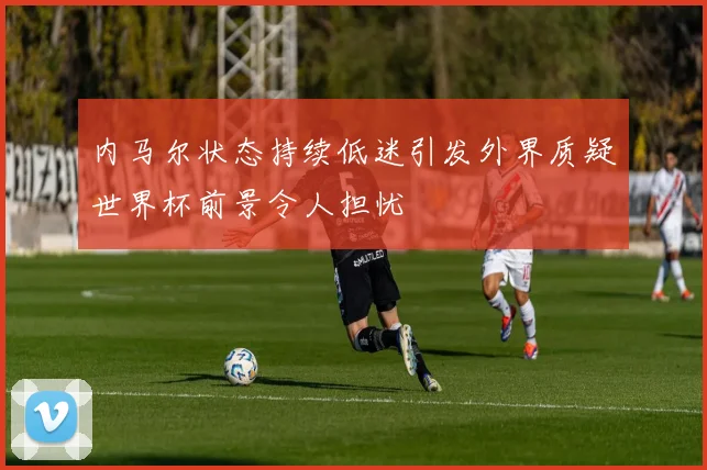 内马尔状态持续低迷引发外界质疑世界杯前景令人担忧