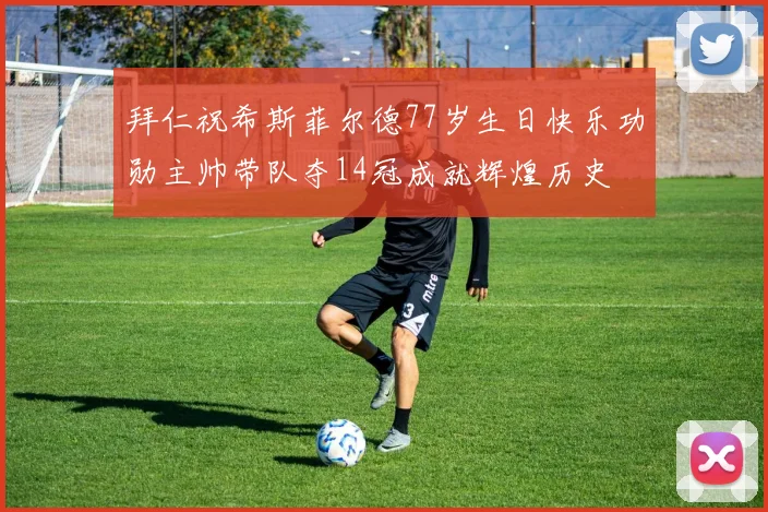 拜仁祝希斯菲尔德77岁生日快乐功勋主帅带队夺14冠成就辉煌历史