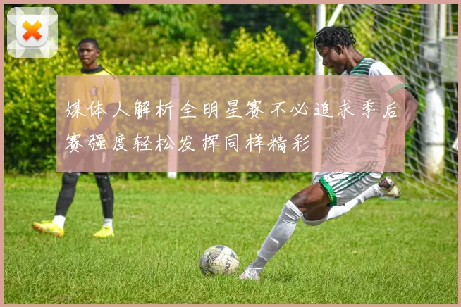媒体人解析全明星赛不必追求季后赛强度轻松发挥同样精彩