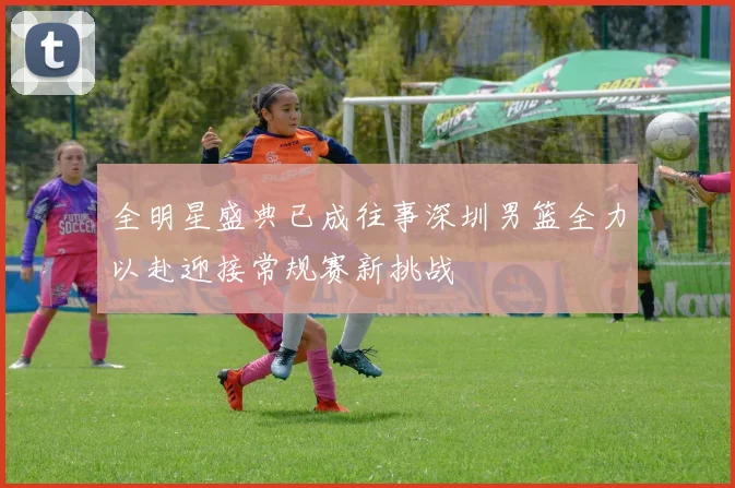 全明星盛典已成往事深圳男篮全力以赴迎接常规赛新挑战