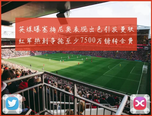 英媒曝塞梅尼奥表现出色引发曼联红军热刺争抢至少7500万镑转会费