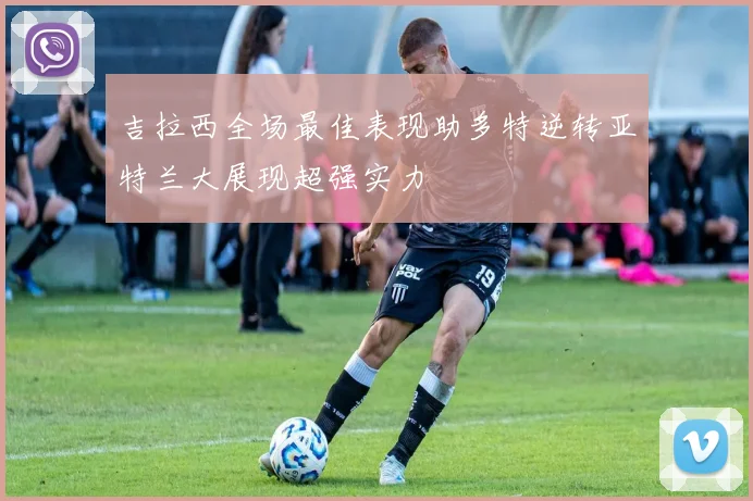 吉拉西全场最佳表现助多特逆转亚特兰大展现超强实力