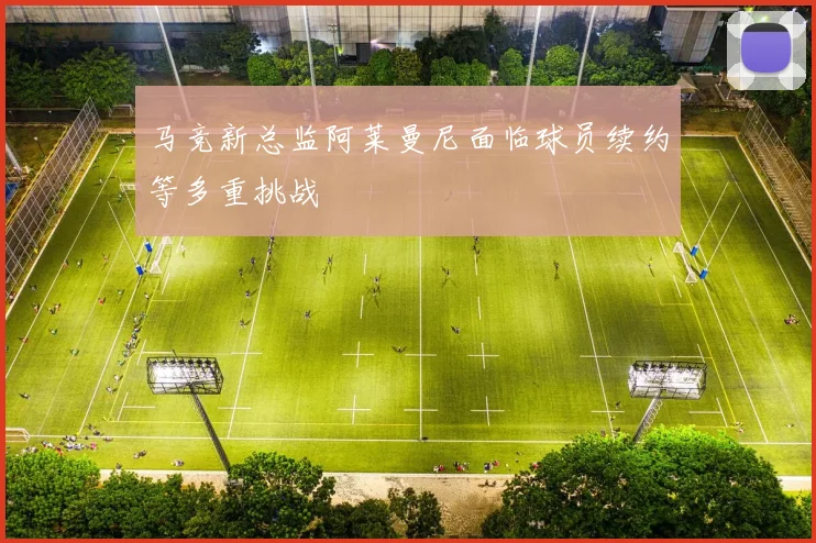 马竞新总监阿莱曼尼面临球员续约等多重挑战