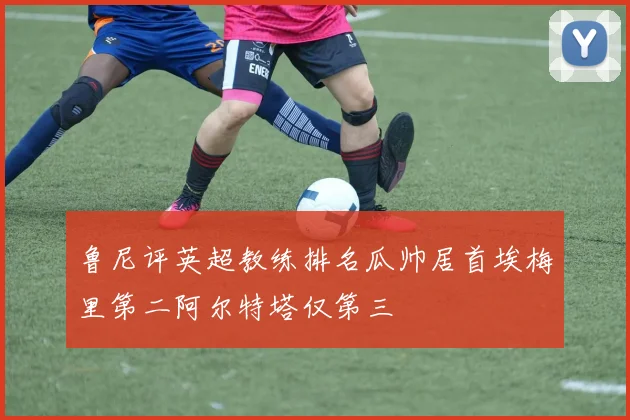 鲁尼评英超教练排名瓜帅居首埃梅里第二阿尔特塔仅第三