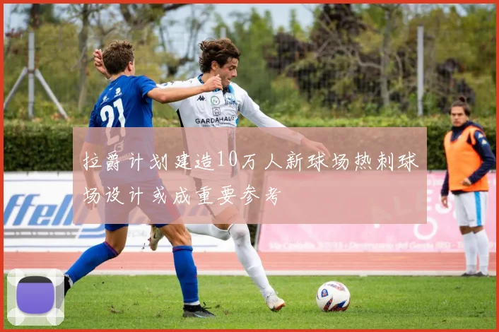 拉爵计划建造10万人新球场热刺球场设计或成重要参考